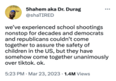 5hahem aka Dr. Durag @shaTIRED we've experienced school shootings nonstop for decades and democrats and republicans couldn't come together to assure the safety of children in the US, but they have somehow come together unanimously over tiktok. ok. 5:23 PM Mar 23, 2023 1.4M Views ●●● ●