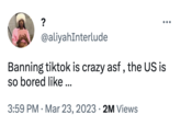 ? @aliyahInterlude Banning tiktok is crazy asf, the US is so bored like ... 3:59 PM Mar 23, 2023 2M Views ●●● ●