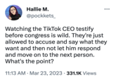 Hallie M. @pockkets_ Watching the TikTok CEO testify before congress is wild. They're just allowed to accuse and say what they want and then not let him respond and move on to the next person. What's the point? 11:13 AM - Mar 23, 2023 331.1K Views ●●● ●