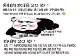 Chinese Panda Meme 别的女孩 20岁: 瘦脸针 玻尿酸 割眼皮 开眼角 hermes 包包 Burberry 风衣 小龙虾 螺蛳粉 甜甜圈 你的20岁: 这个好吃哈哈哈哈哈这尼玛也好吃 哈哈哈哈哈哈哈哈真是好吃 哈哈哈哈哈哈哈好吃好吃都好吃