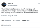 drew 2 @drewphilips_ That little bit of dry skin that's hanging off around your finger nail taste good as f--- too but again y'all not ready for that conversation. 9:24 PM Sep 11, 2019 209 Retweets 12 Quotes 2,795 Likes : 27 Bookmarks