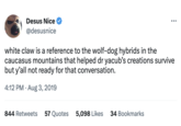 Desus Nice @desusnice : white claw is a reference to the wolf-dog hybrids in the caucasus mountains that helped dr yacub's creations survive but y'all not ready for that conversation. 4:12 PM. Aug 3, 2019 844 Retweets 57 Quotes 5,098 Likes 34 Bookmarks