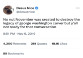 Desus Nice ✔ @desusnice No nut November was created to destroy the legacy of george washington carver but y'all not ready for that conversation 8:51 PM . Nov 6, 2019 4,200 Retweets 261 Quotes 89 Bookmarks 18.1K Likes