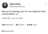 Claire Penis @ZeroSuitCamus My son is missing, but I'm not ready for that conversation... 12:06 AM. Jun 10, 2022 415 Retweets 26 Quotes 67 Bookmarks 8,229 Likes