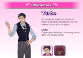 Characters Turbo An unsavory SaaS bro, quick to anger and oddly fixated on Iris. He seems to be up to no good... Likes: Corporate lobbying, confusing forms, dark UX, fleece vests