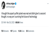 Chrissy Teigen comment chrissy teigen @chrissyteigen I thought the pope's puffer jacket was real and didnt give it a second thought. no way am I surviving the future of technology 3:31 AM. Mar 26, 2023 869.6K Views 733 Retweets 107 Quotes 13.5K Likes 50 Bookmarks ...