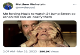 Matthew Weinstein @mwthecool ●●● Me forcing Nazis to watch 21 Jump Street so Jonah Hill can un-nazify them 2:07 AM • Mar 25, 2023 396.9K Views