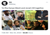 RH @RiHar_ Ye (fka Kanye West) and Jonah Hill together. LOWER EA COAST SPORTING ODS ak ● B FOLLOWING THE LIGHT TO LIVE, TO FU DO BY NIT DOING 7:38 AM Mar 25, 2023 93.8K Views 14 ●●●