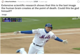 r/NewYorkMets Posted by u/Nickyjha LFGM 5 years ago Extensive scientific research shows that this is the last image the human brain creates at the point of death. Could this be god himself? Image M MIL 2 NYM 2 PITCH 14 21-2 Mets SNY
