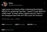 Pree @diabolicalpree I get post nut clarity after ordering DoorDash. While I'm ordering I be like, "yeah I'll pay $26 for a $8 meal" & then after it gets here & I eat it, I be disappointed like w-- did I just do Imaooo 10:39 AM Apr 1, 2022 14K Retweets 1,257 Quotes 106.7K Likes 925 Bookmarks