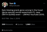 Tom @Syndicate Epic kissing prank gone wrong in the hood (gone sexual) social experiment ft. r--- (WITH GUNS) ever! - LMFAO YouTube 2015. 8:57 PM Dec 1, 2015 299 Retweets 4 Quotes 1,580 Likes 2 Bookmarks