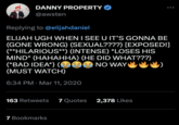 DANNY PROPERTY @awsten Replying to @elijahdaniel ELIJAH UGH WHEN I SEE U IT'S GONNA BE (GONE WRONG) (SEXUAL????) [EXPOSED!] (**HILARIOUS**) (INTENSE) *LOSES HIS MIND* (HAHAHHA) (HE DID WHAT???) (*BAD IDEA*} ( (MUST WATCH) NO WAY 6:34 PM Mar 11, 2020 163 Retweets 7 Quotes 2,378 Likes ... 7 Bookmarks