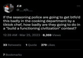 EB @__ejb_____ If the seasoning police are going to get btfo'd this badly in the cooking department by a tiktok chef, how badly are they going to do in a "build a functioning civilization" contest? 12:39 AM Mar 25, 2023 8,359 Views 33 Retweets 1 Quote 279 Likes 7 Bookmarks