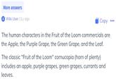 More answers A Wiki User 11y ago Copy The human characters in the Fruit of the Loom commercials are the Apple, the Purple Grape, the Green Grape, and the Leaf. The classic "Fruit of the Loom" cornucopia (horn of plenty) includes an apple, purple grapes, green grapes, currants and leaves.