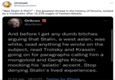 christoph @Halalcoholism "Was Stalin A PoC?" - the greatest thread in the history of forums, locked by a moderator after 12,239 pages of heated debate, Orikron @orikron And before I get any dumb bitches arguing that Stalin, a west asian, was white, read anything he wrote on the subject, read Trotsky and Krassin going on for paragraphs calling him a mongoloid and Genghis Khan, mocking his ‘asiatic' accent. Stop denying Stalin's lived experiences. 11:01 am 18/1/22 Twitter for iPhone