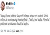 Billy Binion @billybinion Today I found out that Gwyneth Paltrow, whose net worth is $200 million, is countersuing the skier for $1. That is *one* dollar. A level of pettiness to which we should all aspire. 12:11 PM Mar 27, 2023 96.1K Views . .