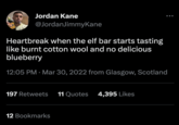 Jordan Kane @JordanJimmyKane Heartbreak when the elf bar starts tasting like burnt cotton wool and no delicious blueberry 12:05 PM Mar 30, 2022 from Glasgow, Scotland 197 Retweets 11 Quotes 4,395 Likes 12 Bookmarks