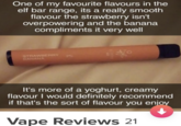 One of my favourite flavours in the elf bar range, its a really smooth flavour the strawberry isn't overpowering and the banana compliments it very well STRAWBERRY BANANA 140 It's more of a yoghurt, creamy flavour I would definitely recommend if that's the sort of flavour you enjoy Vape Reviews 21