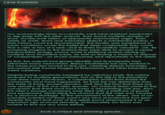 Lava Fortress Uplemift rac Monda D 17 Our archaeology team successfully used heat-resistant equipment to dig deep into the alien outpost. They found multiple remains of short, sturdily-built aliens of apparently mammalian origin. From reliefs on walls, floors and everyday objects a substantial portion of their history could be reconstructed. The facility was established in harsh conditions under the belief that deep underneath they could find a vein or two of a rare--and to them incredibly valuable--ore. By pumping magma to the surface they were able to access a nearly inexhaustible energy source, build a defence system relying on multiple lava floodable areas, as well as finding a means to dispose of "undesirables"--as shown extensively and repeatedly in the reliefs. At first, the outpost had grown steadily and its prosperity had attracted many newcomers. Many inhabitants not only worked in the mines but also turned to fine arts, creating objects intricately decorated with fractal images of themselves and other beautiful yet weird creations. Despite being constantly besieged by nebulous rivals, the colony endured for multiple generations, but as the dig to the planetary core drew near conclusion, a catastrophic event from inside the community must have happened. As best we can determine from the state of these ancient remains, and also the fact that there are only remains of this one alien species, our science team came to the conclusion that there must have been a devastating civil war. Also, the alien's storage containers were filled with a plethora of goods and equipment, eliminating the chance that the crisis was caused by a resource shortage. To the amusement of the others, one of our scientists pointed out there wasn't any kind of protective foot gear despite the fact that most of the reliefs found emphasized it as an important sign of social standing. Unfortunately our team was unable to find out any more details. Such a unique and amazing species...