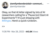@emilymbender@dair-communi... >> @emilymbender Okay, so that Al letter signed by lots of Al researchers calling for a "Pause [on] Giant Al Experiments"? It's just dripping with #Aihype. Here's a quick rundown. ●●● 11:36 PM. Mar 28, 2023 443.8K Views