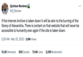 Library of Alexandria Quinton Reviews @Q_Review If the Internet Archive is taken down it will be akin to the burning of the library of Alexandria. There is content on that website that will never be accessible to humanity ever again if the site is taken down. 5:29 AM - Mar 25, 2023 2.6M Views 12.2K Retweets 309 Quotes 72.6K Likes 2,039 Bookmarks :