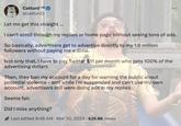 Catturd TM @catturd2 Let me get this straight ... I can't scroll through my replies or home page without seeing tons of ads. So basically, advertisers get to advertise directly to my 1.6 million followers without paying me a dime. Not only that, I have to pay Twitter $11 per month who gets 100% of the advertising dollars. Then, they ban my account for a day for warning the public about potential violence - and while I'm suspended and can't use my own account, advertisers still were doing ads in my replies. Seems fair. Did I miss anything? Last edited 8:48 AM Mar 30, 2023 625.6K Views . .