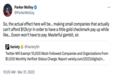 Parker Molloy @ParkerMolloy So, the actual effect here will be... making small companies that actually can't afford $12k/yr in order to have a little gold checkmark pay up while like... Exxon won't have to pay. Masterful gambit, sir. Variety @Variety5h Twitter Will Exempt 10,000 Most-Followed Companies and Organizations From $1,000 Monthly Verified-Status Charge: Report variety.com/2023/digital/n... 10:20 AM. Mar 31, 2023