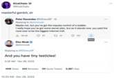 KiraChats @KiraChats masterful gambit, sir Peter Kacandes @EIGrecoSF. 1h Replying to @elonmusk Maybe not, but you've got the impulse control of a toddler. I really hope you've got some secret plan, but as it stands now, you paid the most ever to be the biggest internet troll. ili 46.4K 87 Elon Musk @elonmusk Replying to @ElGrecoSF And you have tiny testicles! 9:26 AM Dec 28, 2022 14 101K Views 243 Retweets 131 Quote Tweets 10:33 AM . Dec 28, 2022 451 3,297 Likes ↑ Share ...