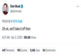 Elon Musk @elonmusk Replying to @cb_doge Oh ok, we'll take it off then 6:27 AM. Apr 2, 2023 595.8K Views 447 Retweets 105 Quotes 5,148 Likes 54 Bookmarks :