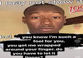 I may not show it 100 but + 975 you know i'm such a fool for you. you got me wrapped around your finger. do you have to let it linger? 40 538