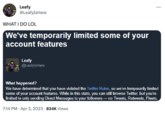 Leafy @LeafyIsHere WHAT I DO LOL We've temporarily limited some of your account features Leafy @LeafylsHere ... What happened? We have determined that you have violated the Twitter Rules, so we've temporarily limited some of your account features. While in this state, you can still browse Twitter, but you're limited to only sending Direct Messages to your followers -no Tweets, Retweets, Fleets, 7:14 PM - Apr 3, 2023 834K Views