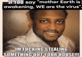 IF YOU say "mother Earth is awakening, WE are the virus". IM F------ STEALING SOMETHING OUT YOUR HOUSE!!!