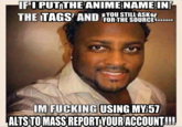 IF I PUT THE ANIME NAME IN THE TAGS AND FOR THE SOURCE YOU STILL ASK IM F------ USING MY 57 ALTS TOMASS REPORT YOUR ACCOUNT!!!!