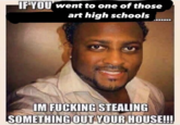 IF YOU went to one of those art high schools IM F------ STEALING SOMETHING OUT YOUR HOUSE!!!