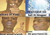 What if You But god said Wanted to let it linger Nahh do you have to