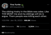 Tina Turtle @tinaqueen_15 The sibling rivalry in the Bible was odee. Like THE MOST me and my siblings will do is argue. Them people was killing each other. 1:33 PM Jan 18, 2023 166.6K Views ● 501 Retweets 75 Quotes 3,204 Likes 69 Bookmarks