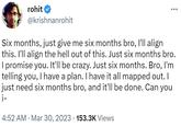 Six months, just give me six months bro, I'll align this. rohit @krishnanrohit : Six months, just give me six months bro, I'll align this. I'll align the hell out of this. Just six months bro. I promise you. It'll be crazy. Just six months. Bro, I'm telling you, I have a plan. I have it all mapped out. I just need six months bro, and it'll be done. Can you i- 4:52 AM. Mar 30, 2023 153.3K Views