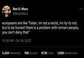 Bes D. Marx @BesDMarx europeans are like "listen, im not a racist, im rly rly not. but to be honest there is a problem with romani people, you can't deny that" 10:38 PM Oct 16, 2022 5,424 Retweets 768 Quotes 67.1K Likes 1,698 Bookmarks