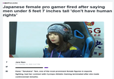 NEXTSHARK Japanese female pro gamer fired after saying men under 5 feet 7 inches tall 'don't have human rights' f Jane Nam Fri, February 18, 2022, 8:47 PM Rodi RAPHT O AF SG 运动会 央 LIF Kana "Tanukana" Tani, one of the most prominent female figures in esports fighting, had her contract with Cyclops Athletic Gaming terminated after she made controversial remarks.