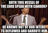 DOTH THIS VESSEL OF THE LORD SPEAK WITH CANDOR? HE KNOWS NOT OF OUR INTENT TO DEFLOWER AND GARROTE HIM