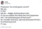 howie @ElResisto Prosecutor: You smoke good, correct? Me: yes. P: fire? : Me: No -- Reggie. Nothing above mids. P: Can you explain this tweet then from September 5th: "I am absolutely gone off that loud"? M: I consider mids loud. I get fully destroyed off half a hit of that booty s---. P: I see. 9:21 PM. Feb 19, 2021