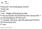 leon @leyawn Prosecutor: You smoke good, correct? Trump: yes. P: fire? : T: No Reggie. Nothing above mids. P: Can you explain this tweet then from January 6th: "I am absolutely gone off that loud"? T: I consider mids loud. I get fully destroyed off half a hit of that booty s---. P: I see. 9:50 PM Mar 30, 2023
