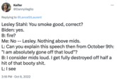 Keifer @DannyVegito Replying to @LanceStLaurent Lesley Stahl: You smoke good, correct? Biden: yes. : B: fire? Me: No -- Lesley. Nothing above mids. L: Can you explain this speech then from October 9th: "I am absolutely gone off that loud"? B: I consider mids loud. I get fully destroyed off half a hit of that booty s---. L: I see 3:18 PM Oct 6, 2022