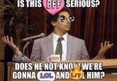 IS THIS BFF SERIOUS? DOES HE NOT KNOUT WE'RE GONNA LOL AND LITL HIM?