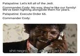 Palapatine: Let's kill all of the Jedi. Commander Cody: No way, they're like our family! We've been fighting alongside them for years. Palapatine: Execute Order 66. Commander Cody: s--- n----, that's all you had to say