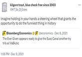 kilgore trout, blue check free since 2003 @KT_So It Goes imagine holding in your hands a steering wheel that grants the opportunity to do the funniest thing in history B Bloomberg Economics B@economics Dec 8, 2021 The Ever Given appears ready to give the Suez Canal another try trib.al/VaBkzkz 1:06 PM Dec 9, 2021