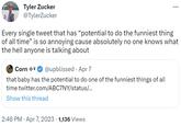 Tyler Zucker @TylerZucker Every single tweet that has "potential to do the funniest thing of all time" is so annoying cause absolutely no one knows what the hell anyone is talking about Corn * @upblissed Apr 7 that baby has the potential to do one of the funniest things of all time twitter.com/ABC7NY/status/... Show this thread 2:46 PM - Apr 7, 2023 · 1,136 Views