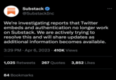Substack @SubstackInc We're investigating reports that Twitter embeds and authentication no longer work on Substack. We are actively trying to resolve this and will share updates as additional information becomes available. 3:29 PM Apr 6, 2023 410K Views 1,025 Retweets 267 Quotes 3,852 Likes 84 Bookmarks
