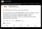 Erik Hoel @erikphoel You are not allowed to interact with this tweet from Substack, despite it containing no link to Substack itself. Substack ✔ @SubstackInc A statement from our founders: Any platform that benefits from writers' and creators' work but doesn't give them control over their relationships will inevitably wonder how to respond to the platforms that do. 2:38 PM 4/7/23 26.9K Views 96 Quotes 22 3:11 PM Apr 7, 2023 13.1K Views ● 0 ↑