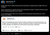 Matt Binder @MattBinder looks like this is affecting certain Substack-related posts right here on Twitter if you attempt to quote tweet this Substack tweet, Twitter blocks users from interacting with your tweet i'm including this here as a screenshot because otherwise you can't share my tweet: Substack @SubstackInc We're investigating reports that Twitter embeds and authentication no longer work on Substack. We are actively trying to resolve this and will share updates as additional information becomes available. 3:29 PM - Apr 6, 2023.97K Views 182 Retweets 97 Quotes 632 Likes 20 Bookmarks 12:55 PM Apr 7, 2023 36.7K Views :